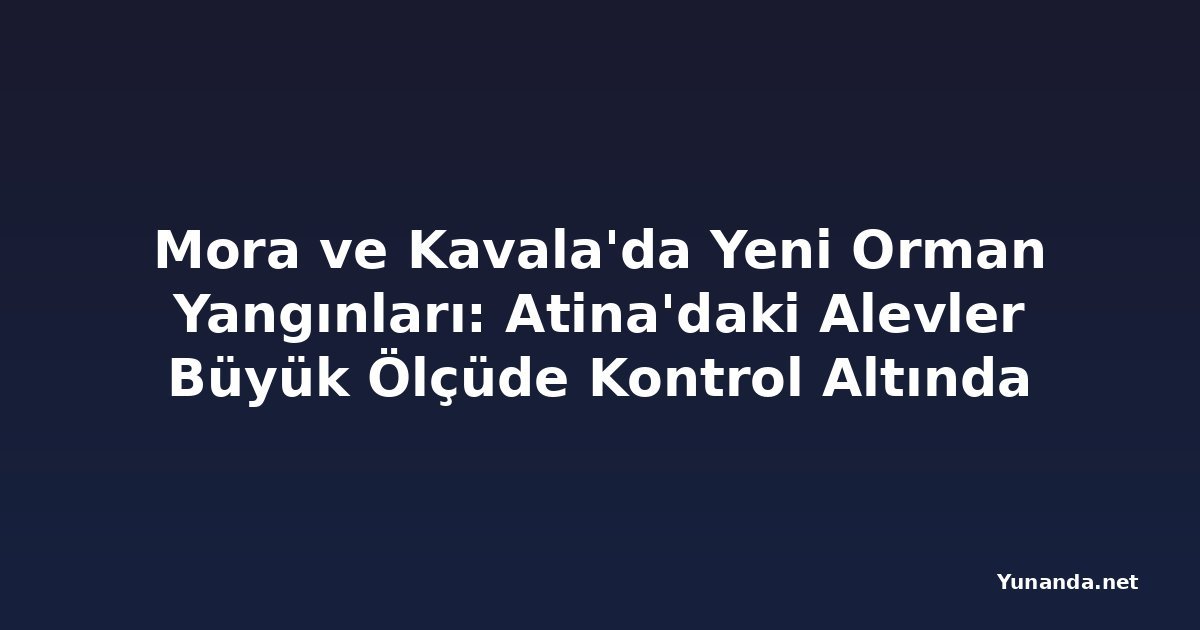 Mora ve Kavala'da Yeni Orman Yangınları: Atina'daki Alevler Büyük Ölçüde Kontrol Altında