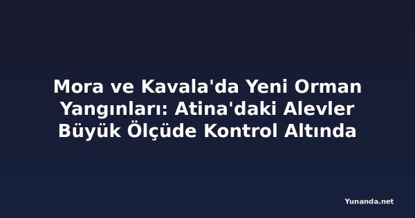 Mora ve Kavala'da Yeni Orman Yangınları: Atina'daki Alevler Büyük Ölçüde Kontrol Altında