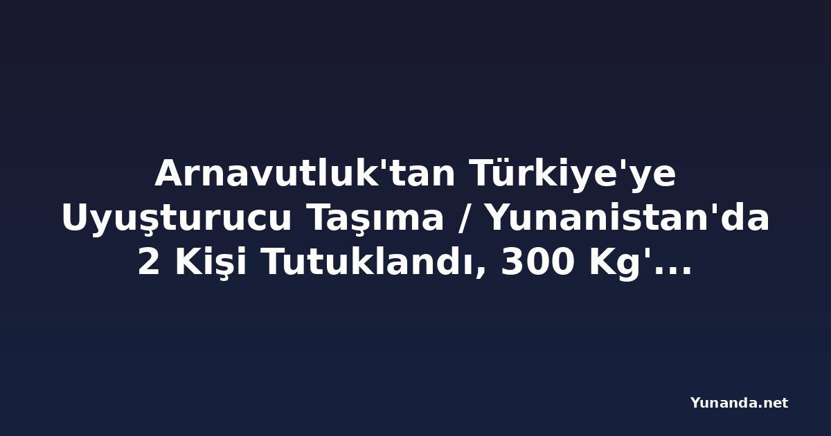 Arnavutluk'tan Türkiye'ye Uyuşturucu Taşıma / Yunanistan'da 2 Kişi Tutuklandı, 300 Kg'dan Fazla Esrar Ele Geçirildi