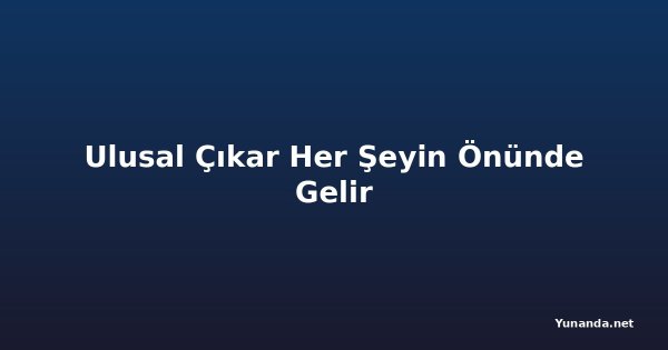 Ulusal Çıkar Her Şeyin Önünde Gelir