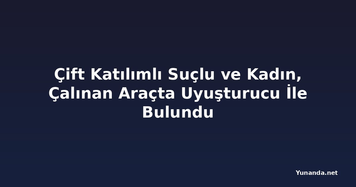 Çift Katılımlı Suçlu ve Kadın, Çalınan Araçta Uyuşturucu İle Bulundu