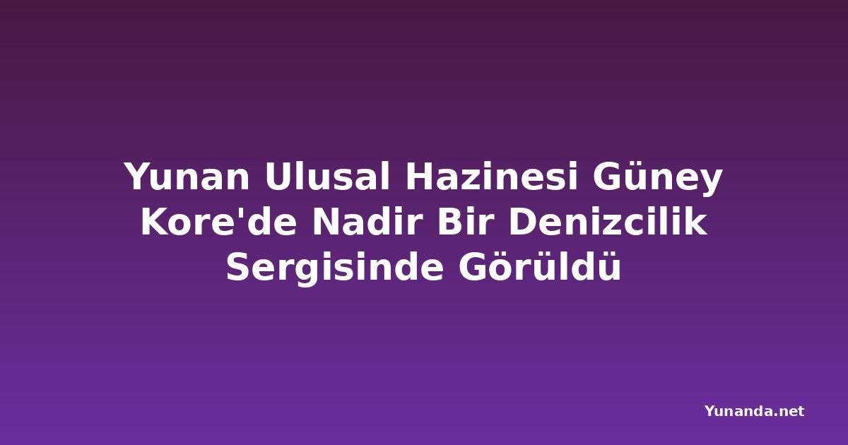 Yunan Ulusal Hazinesi Güney Kore'de Nadir Bir Denizcilik Sergisinde Görüldü