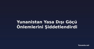 Yunanistan Yasa Dışı Göçü Önlemlerini Şiddetlendirdi
