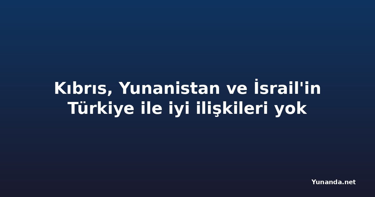 Kıbrıs, Yunanistan ve İsrail'in Türkiye ile iyi ilişkileri yok