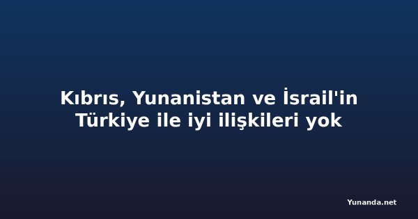 Kıbrıs, Yunanistan ve İsrail'in Türkiye ile iyi ilişkileri yok