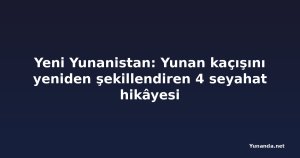 Yeni Yunanistan: Yunan kaçışını yeniden şekillendiren 4 seyahat hikâyesi