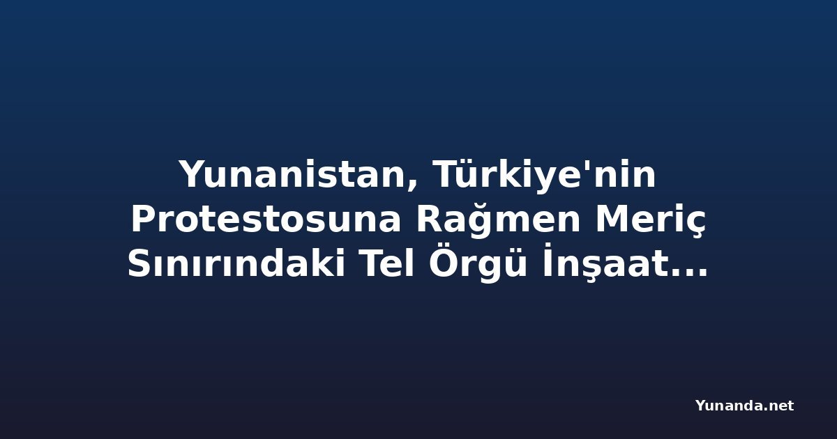 Yunanistan, Türkiye'nin Protestosuna Rağmen Meriç Sınırındaki Tel Örgü İnşaatına Devam Ediyor