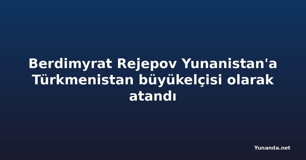 Berdimyrat Rejepov Yunanistan'a Türkmenistan büyükelçisi olarak atandı