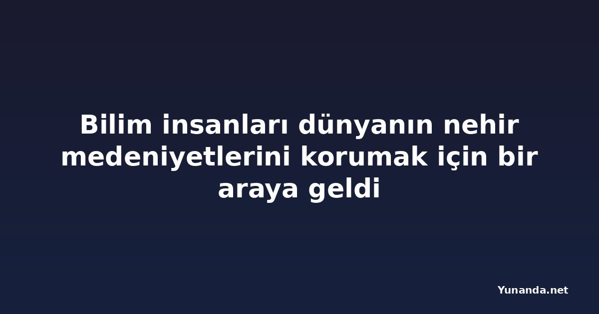 Bilim insanları dünyanın nehir medeniyetlerini korumak için bir araya geldi