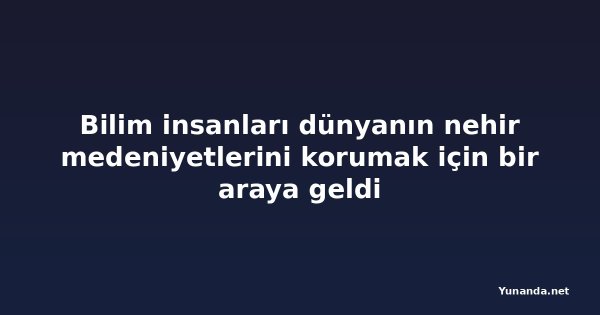 Bilim insanları dünyanın nehir medeniyetlerini korumak için bir araya geldi