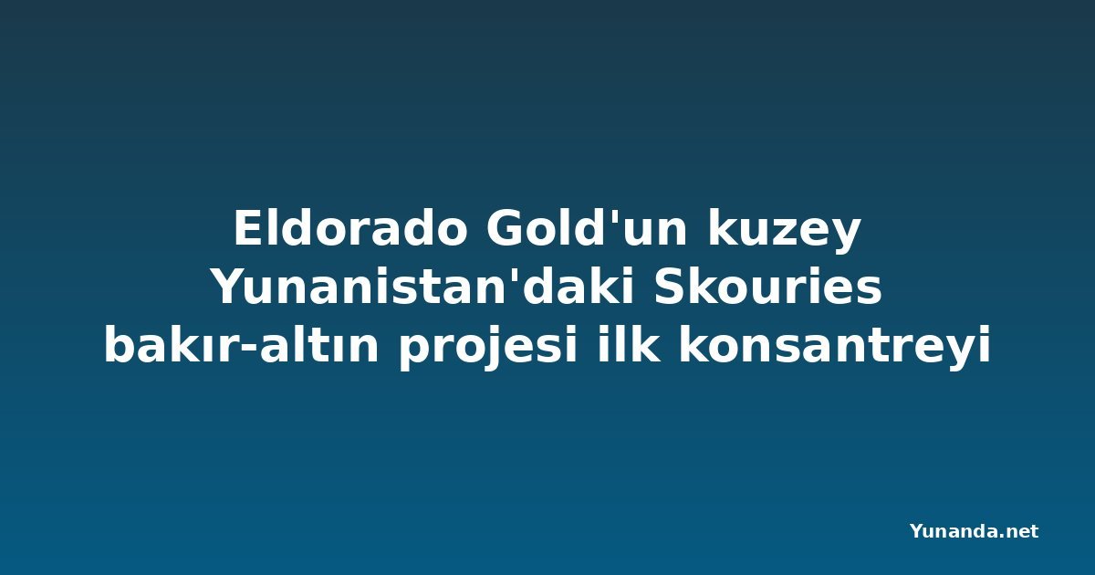 Eldorado Gold'un kuzey Yunanistan'daki Skouries bakır-altın projesi ilk konsantreyi üretti