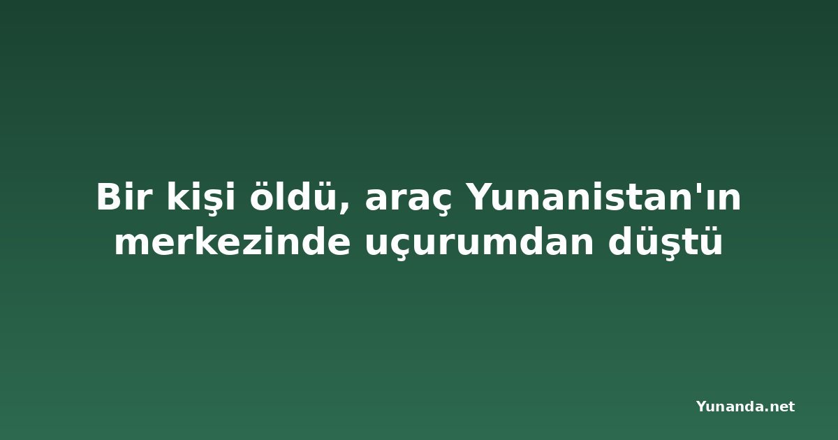 Bir kişi öldü, araç Yunanistan'ın merkezinde uçurumdan düştü