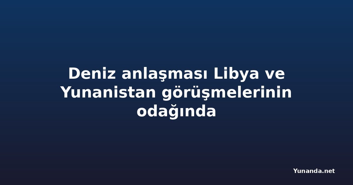 Deniz anlaşması Libya ve Yunanistan görüşmelerinin odağında