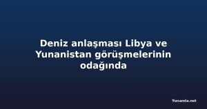 Deniz anlaşması Libya ve Yunanistan görüşmelerinin odağında