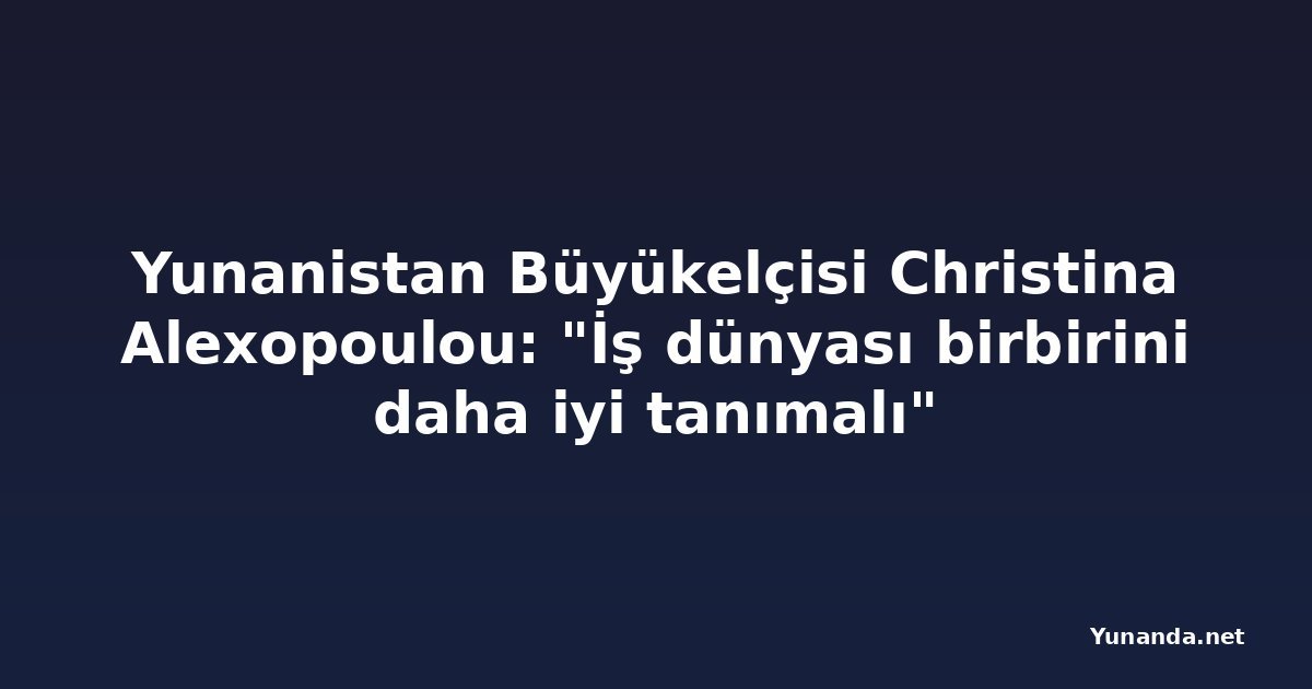 Yunanistan Büyükelçisi Christina Alexopoulou: "İş dünyası birbirini daha iyi tanımalı"