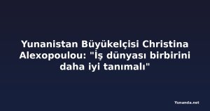 Yunanistan Büyükelçisi Christina Alexopoulou: "İş dünyası birbirini daha iyi tanımalı"