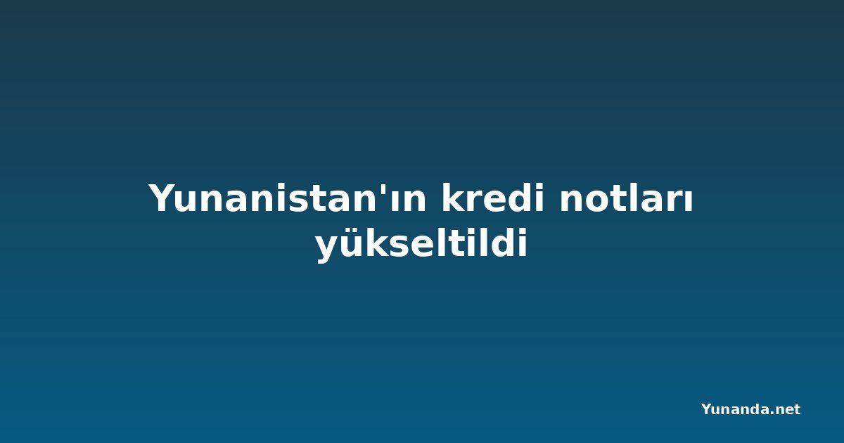 Yunanistan'ın kredi notları yükseltildi
