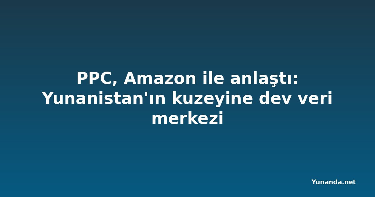 PPC, Amazon ile anlaştı: Yunanistan'ın kuzeyine dev veri merkezi