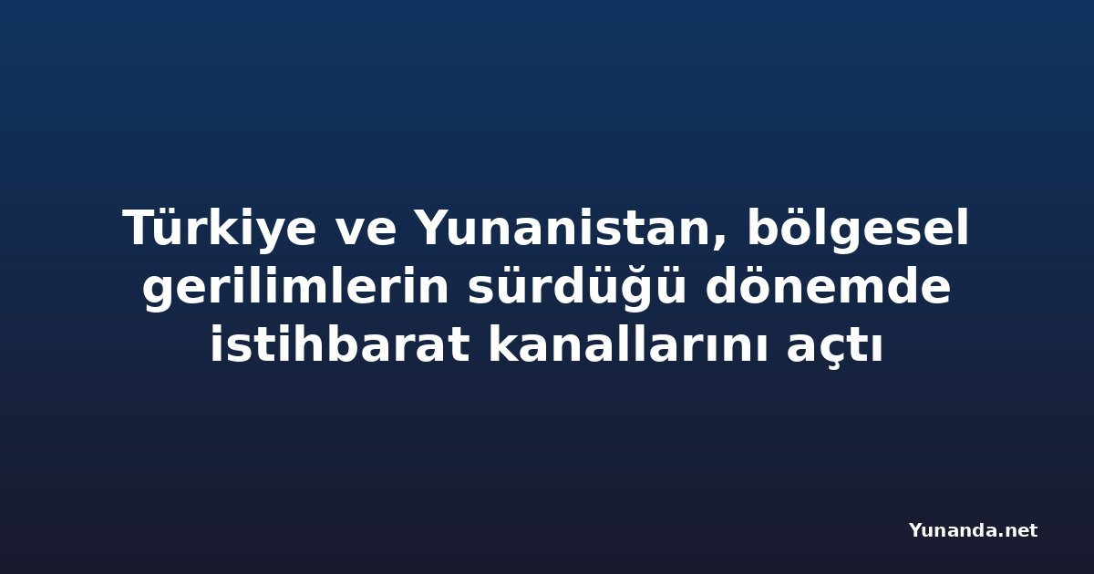 Türkiye ve Yunanistan, bölgesel gerilimlerin sürdüğü dönemde istihbarat kanallarını açtı