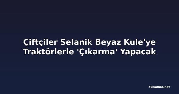 Çiftçiler Selanik Beyaz Kule'ye Traktörlerle 'Çıkarma' Yapacak