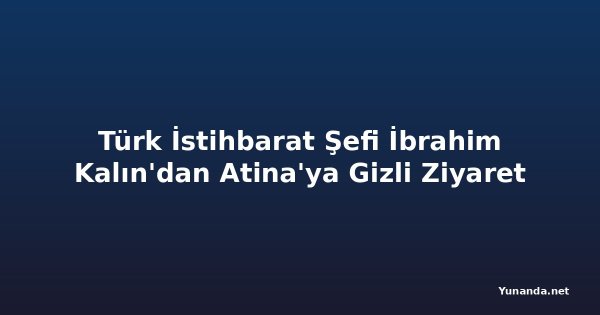 Türk İstihbarat Şefi İbrahim Kalın'dan Atina'ya Gizli Ziyaret