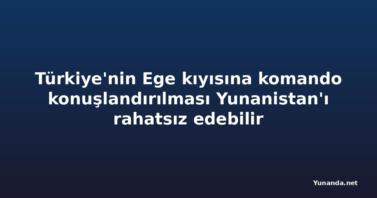 Türkiye'nin Ege kıyısına komando konuşlandırılması Yunanistan'ı rahatsız edebilir