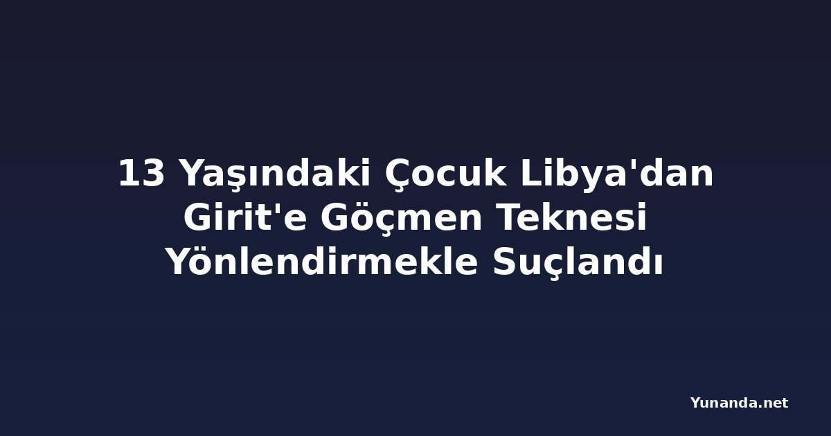 13 Yaşındaki Çocuk Libya'dan Girit'e Göçmen Teknesi Yönlendirmekle Suçlandı