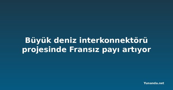 Büyük deniz interkonnektörü projesinde Fransız payı artıyor