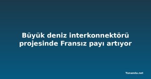 Büyük deniz interkonnektörü projesinde Fransız payı artıyor