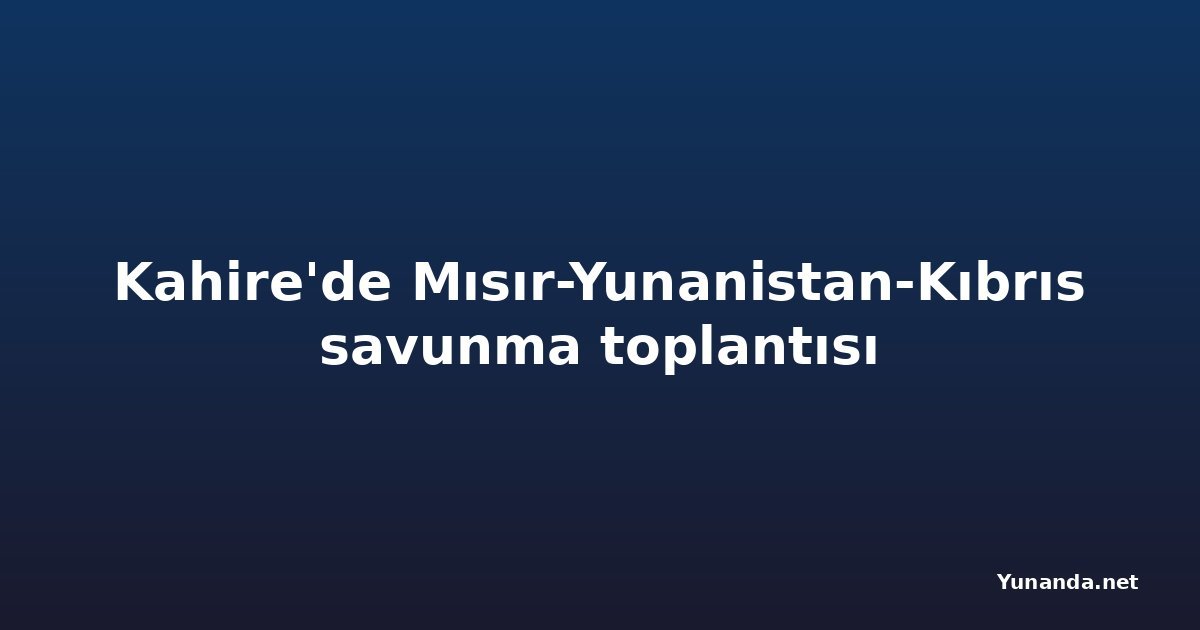 Kahire'de Mısır-Yunanistan-Kıbrıs savunma toplantısı