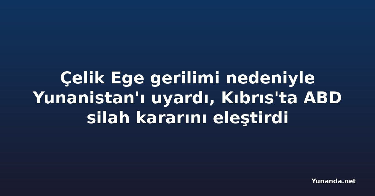 Çelik Ege gerilimi nedeniyle Yunanistan'ı uyardı, Kıbrıs'ta ABD silah kararını eleştirdi