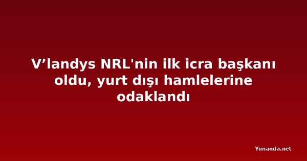 V’landys NRL'nin ilk icra başkanı oldu, yurt dışı hamlelerine odaklandı