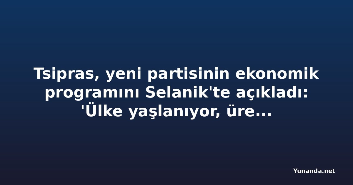 Tsipras, yeni partisinin ekonomik programını Selanik'te açıkladı: 'Ülke yaşlanıyor, üretim düşük'