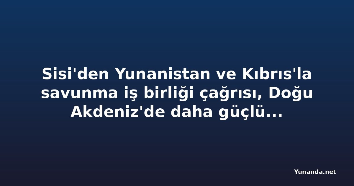 Sisi'den Yunanistan ve Kıbrıs'la savunma iş birliği çağrısı, Doğu Akdeniz'de daha güçlü koordinasyon