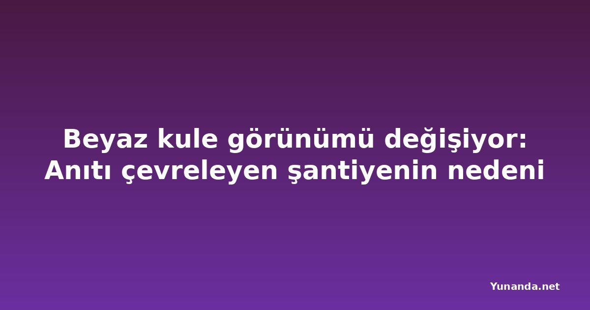 Beyaz kule görünümü değişiyor: Anıtı çevreleyen şantiyenin nedeni