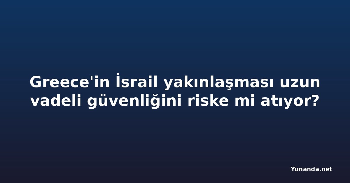 Greece'in İsrail yakınlaşması uzun vadeli güvenliğini riske mi atıyor?