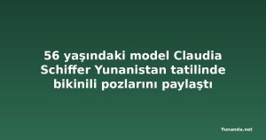 56 yaşındaki model Claudia Schiffer Yunanistan tatilinde bikinili pozlarını paylaştı