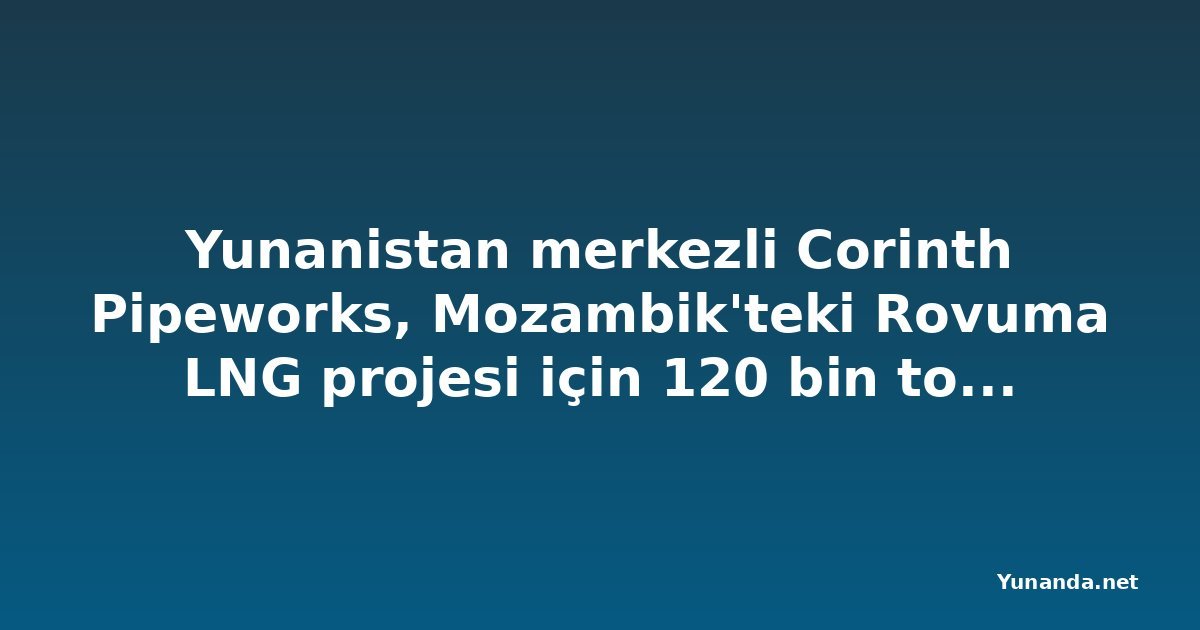 Yunanistan merkezli Corinth Pipeworks, Mozambik'teki Rovuma LNG projesi için 120 bin ton çelik boru üretecek