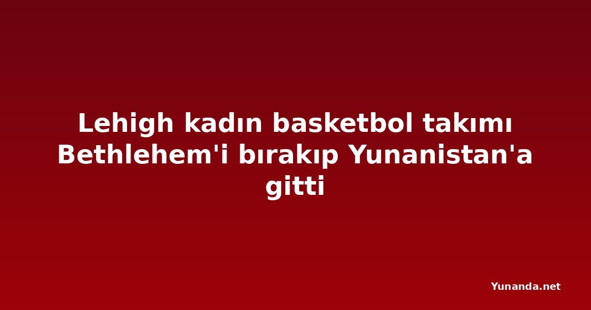 Lehigh kadın basketbol takımı Bethlehem'i bırakıp Yunanistan'a gitti