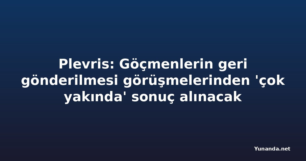 Plevris: Göçmenlerin geri gönderilmesi görüşmelerinden 'çok yakında' sonuç alınacak