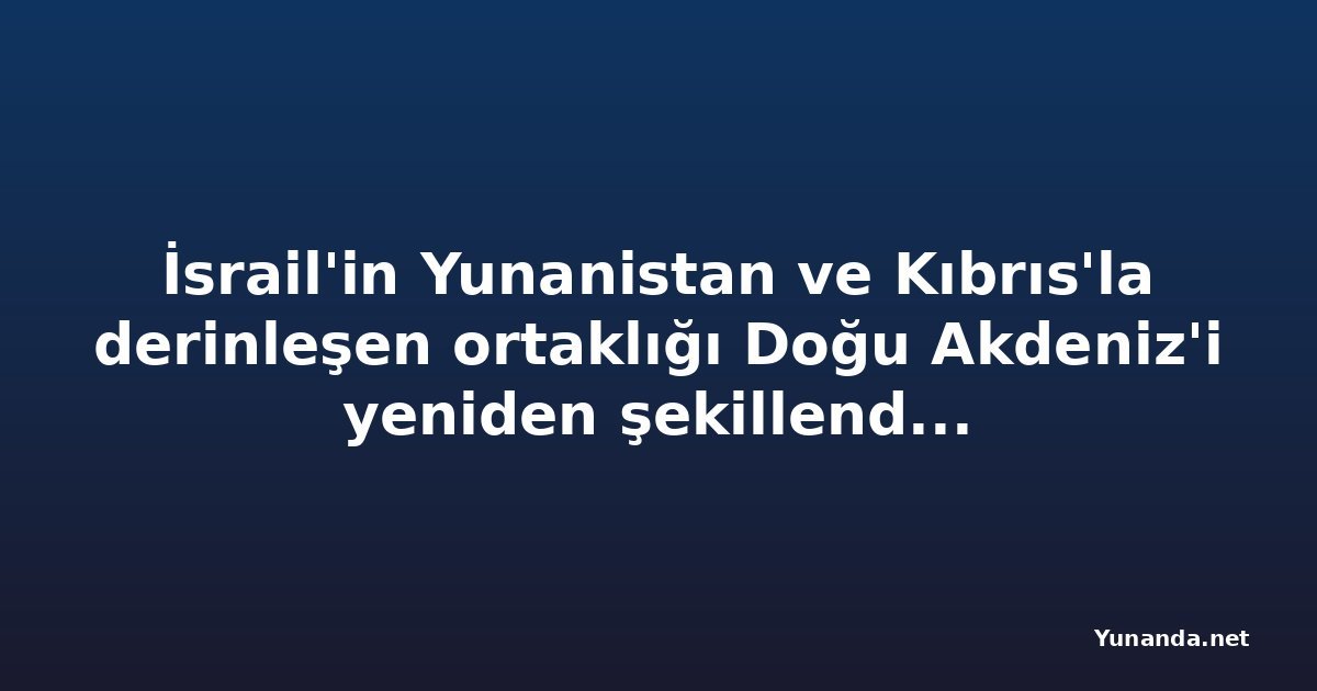 İsrail'in Yunanistan ve Kıbrıs'la derinleşen ortaklığı Doğu Akdeniz'i yeniden şekillendiriyor