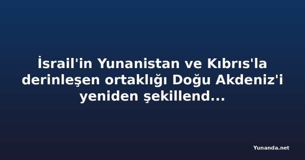 İsrail'in Yunanistan ve Kıbrıs'la derinleşen ortaklığı Doğu Akdeniz'i yeniden şekillendiriyor
