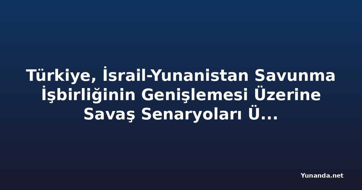 Türkiye, İsrail-Yunanistan Savunma İşbirliğinin Genişlemesi Üzerine Savaş Senaryoları Üzerine Çalışıyor