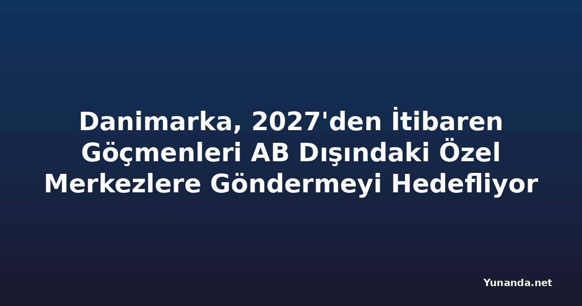 Danimarka, 2027'den İtibaren Göçmenleri AB Dışındaki Özel Merkezlere Göndermeyi Hedefliyor