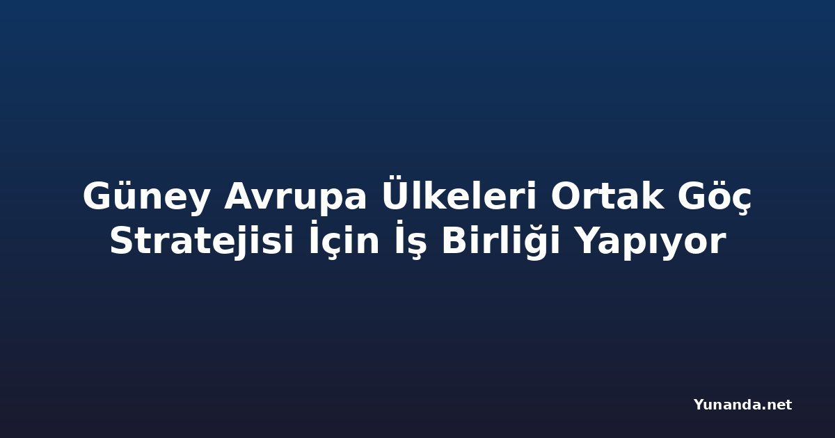 Güney Avrupa Ülkeleri Ortak Göç Stratejisi İçin İş Birliği Yapıyor