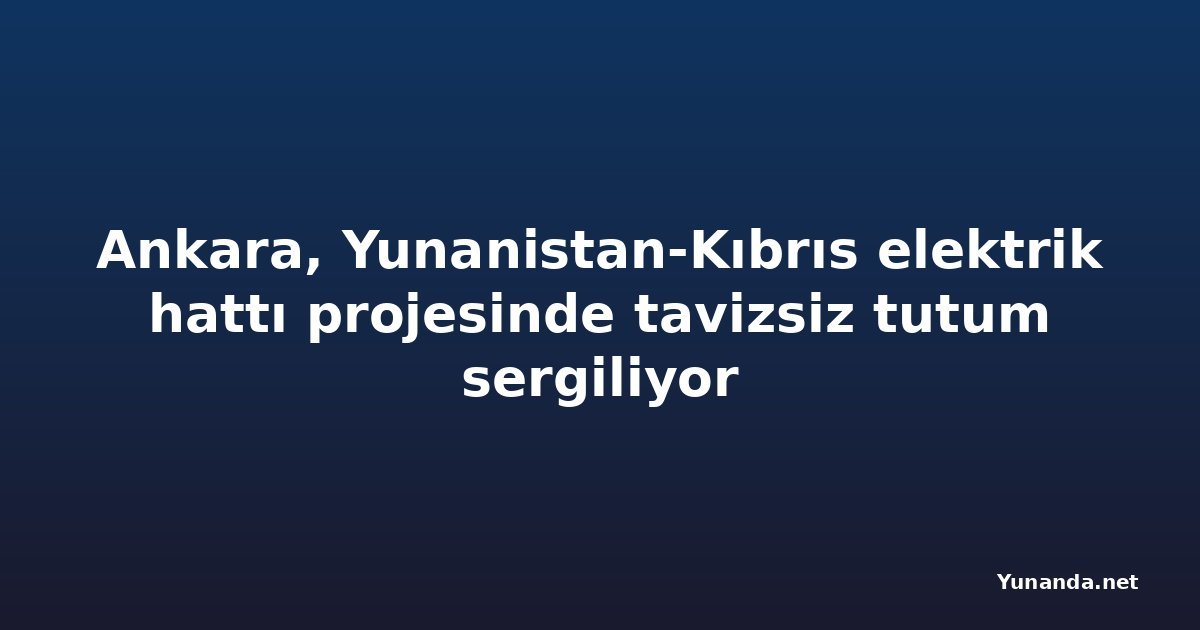 Ankara, Yunanistan-Kıbrıs elektrik hattı projesinde tavizsiz tutum sergiliyor