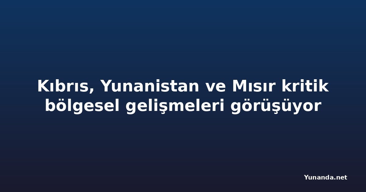 Kıbrıs, Yunanistan ve Mısır kritik bölgesel gelişmeleri görüşüyor