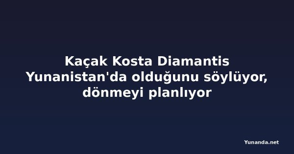 Kaçak Kosta Diamantis Yunanistan'da olduğunu söylüyor, dönmeyi planlıyor