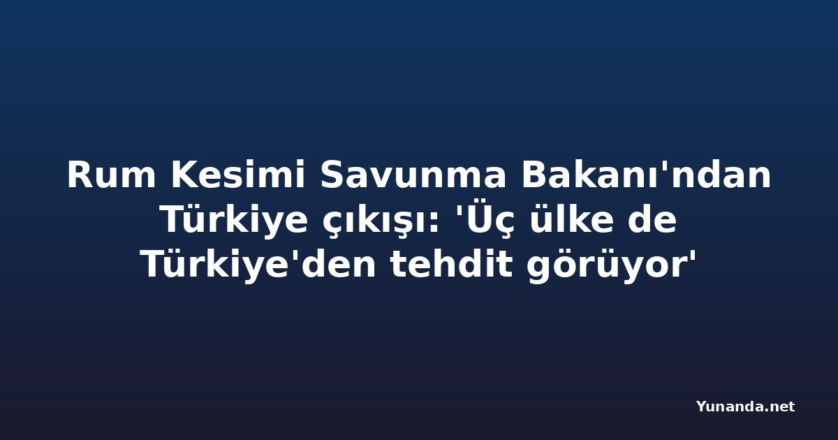 Rum Kesimi Savunma Bakanı'ndan Türkiye çıkışı: 'Üç ülke de Türkiye'den tehdit görüyor'