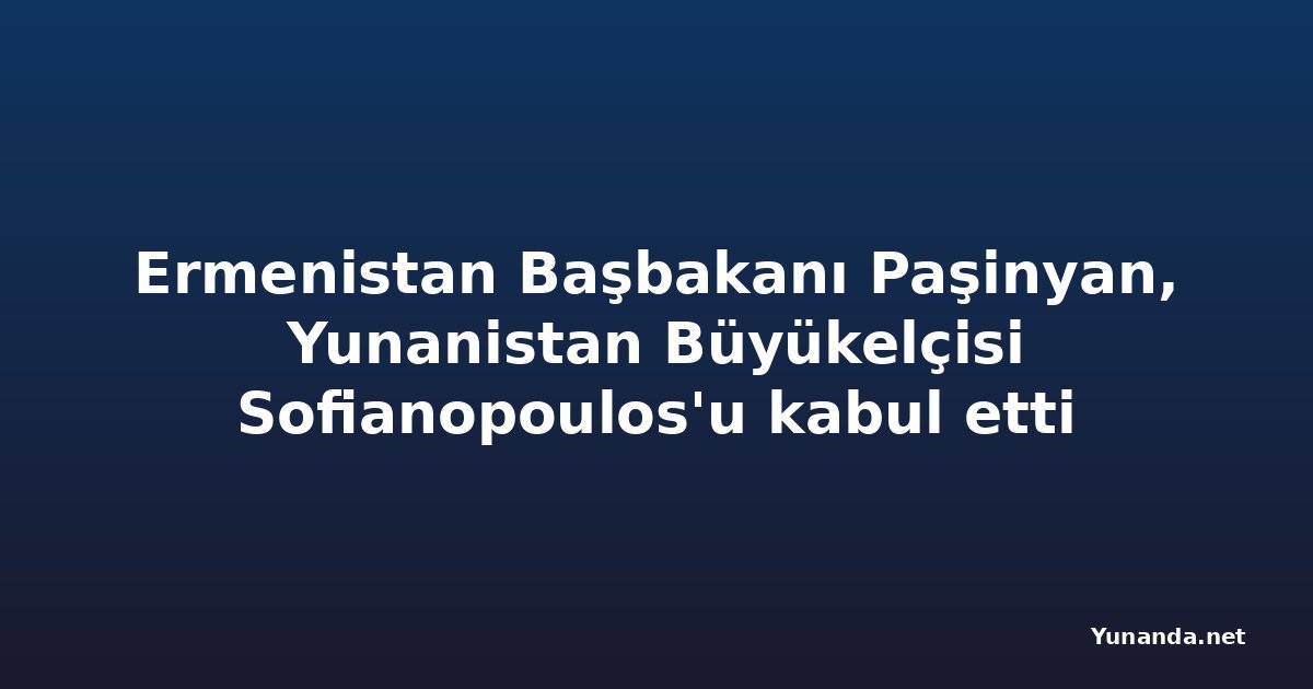 Ermenistan Başbakanı Paşinyan, Yunanistan Büyükelçisi Sofianopoulos'u kabul etti